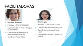 FACILITADORAS
▶ Renata B. Pimentel
▶ Psicóloga – CRP-SP 06/83421
▶ Especialização em Psicopatologia e
Saúde Pública
▶ Experiência nas áreas clínica,
social e qualidade de vida
▶ Abordagem Psicanalítica
▶ Rute Borges
▶ Psicóloga – CRP-SP 06/122029
▶ Especialização em Neuropsicologia
▶ Experiência nas áreas clínica e
social
▶ Abordagem Humanista Centrada na
Pessoa
 