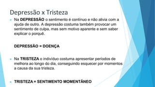 Depressão x Tristeza
▶ Na DEPRESSÃO o sentimento é contínuo e não alivia com a
ajuda de outro. A depressão costuma também provocar um
sentimento de culpa, mas sem motivo aparente e sem saber
explicar o porquê.
DEPRESSÃO = DOENÇA
▶ Na TRISTEZA o indivíduo costuma apresentar períodos de
melhora ao longo do dia, conseguindo esquecer por momentos
a causa da sua tristeza.
▶ TRISTEZA = SENTIMENTO MOMENTÂNEO
 
