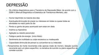 DEPRESSÃO
▶ Os critérios diagnósticos para o Transtorno de Depressão Maior, de acordo com o
DSM-V (Manual Diagnóstico e Estatístico de Transtornos Mentais), são:
▶ Humor deprimido na maioria dos dias
▶ Acentuada diminuição do prazer ou interesse em todas ou quase todas as
atividades na maior parte do dia
▶ Perda ou ganho de peso acentuado sem estar em dieta
▶ Insônia ou hipersônia
▶ Agitação ou retardo psicomotor
▶ Fadiga e perda de energia (inclui libido)
▶ Sentimento de inutilidade ou culpa excessiva ou inadequada
▶ Capacidade diminuída de pensar ou concentrar-se ou indecisão
▶ Pensamentos de morte recorrentes (não apenas medo de morrer), ideação suicida
recorrente sem um plano específico, ou tentativa de suicídio ou plano específico de
cometer suicídio
 
