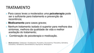 TRATAMENTO
▶ Para casos leves a moderados uma psicoterapia pode
ser o suficiente para tratamento e prevenção de
recorrência;
▶ Medicamento para casos graves;
▶ Nenhum tratamento isolado é superior para melhora dos
sintomas, melhora da qualidade de vida e melhor
aceitação do tratamento;
▶ Combinação de psicoterapia e medicação.
▶ Medicamentos: Citalopram, Escitalopram, Fluoxetina, Fluvoxamina, Paroxetina, Sertralina,
Duloxetina, Venlafaxina, Desvenlafaxina, Bupropiona, Mirtazapina
 