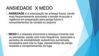 ANSIEDADE X MEDO
▶ ANSIEDADE é a antecipação de ameaça futura, sendo
mais frequentemente associada a tensão muscular e
vigilância em preparação para perigo futuro e
comportamentos de cautela ou esquiva
▶ MEDO é a resposta emocional a ameaça iminente real
ou percebida, sendo com mais frequência associado a
períodos de excitabilidade autonômica aumentada,
necessária para luta ou fuga, pensamentos de perigo
imediato e comportamentos de fuga
 