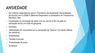 ANSIEDADE
▶ Os critérios diagnósticos para o Transtorno de Ansiedade Generalizada,
de acordo com o DSM-V (Manual Diagnóstico e Estatístico de Transtornos
Mentais), são:
▶ Inquietação ou sensação de estar com os nervos à flor da pele ou
sensação de ter um bola na garganta
▶ Cansaço
▶ Dificuldade em concentrar-se ou sensação de “branco” na mente (falhas
de memória)
▶ Irritabilidade
▶ Tensão muscular
▶ Perturbação do sono
▶ Sudorese
 