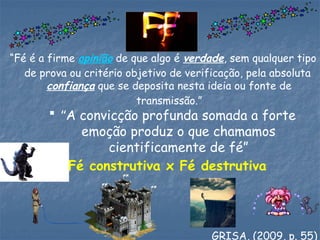 “Fé é a firme opinião de que algo é verdade, sem qualquer tipo
de prova ou critério objetivo de verificação, pela absoluta
confiança que se deposita nesta ideia ou fonte de
transmissão.”
Fé construtiva x Fé destrutiva
 “A convicção profunda somada a forte
emoção produz o que chamamos
cientificamente de fé”
GRISA, (2009, p. 55)
 