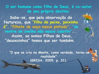 O ser humano como filho de Deus, é co-autor
de seu próprio destino.
Sabe-se, que pela observação da
Natureza, que “filho de peixe, peixinho
é”, “filhote de onça nasce pintado”, “de
ventre de ovelha não nasce cabrito”...
Assim, se somos Filhos de Deus,
“deusesinhos” temos que ser também.
“0 que se cria na Mente, como verdade, torna-se
realidade"
(GRISA, 2009, p. 31).
 