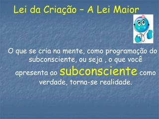 Lei da Criação – A Lei Maior
O que se cria na mente, como programação do
subconsciente, ou seja , o que você
apresenta ao subconsciente como
verdade, torna-se realidade.
 