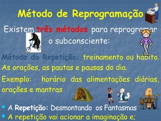 Método de Reprogramação
Existem três métodos para reprogramar
o subconsciente:
Método da Repetição: treinamento ou hábito.
As orações, as pautas e pausas do dia.
Exemplo: horário das alimentações diárias,
orações e mantras
 A Repetição: Desmontando os Fantasmas
 A repetição vai acionar a imaginação e;
 