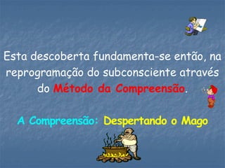 Esta descoberta fundamenta-se então, na
reprogramação do subconsciente através
do Método da Compreensão.
A Compreensão: Despertando o Mago
 