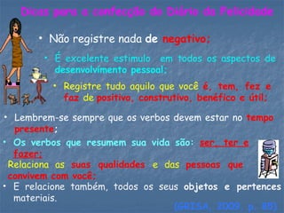 Dicas para a confecção do Diário da Felicidade
• Não registre nada de negativo;
• É excelente estimulo em todos os aspectos de
desenvolvimento pessoal;
• Registre tudo aquilo que você é, tem, fez e
faz de positivo, construtivo, benéfico e útil;
• Lembrem-se sempre que os verbos devem estar no tempo
presente;
• Os verbos que resumem sua vida são: ser, ter e
fazer;
• Relaciona as suas qualidades e das pessoas que
convivem com você;
• E relacione também, todos os seus objetos e pertences
materiais.
(GRISA, 2009, p. 85)
 