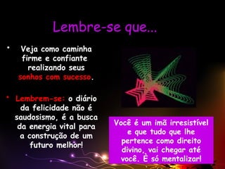 Lembre-se que...
• Veja como caminha
firme e confiante
realizando seus
sonhos com sucesso.
• Lembrem-se: o diário
da felicidade não é
saudosismo, é a busca
da energia vital para
a construção de um
futuro melhor!
Você é um imã irresistível
e que tudo que lhe
pertence como direito
divino, vai chegar até
você. È só mentalizar!
 