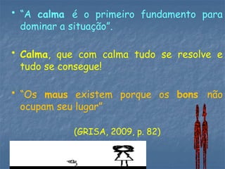 • “A calma é o primeiro fundamento para
dominar a situação”.
• Calma, que com calma tudo se resolve e
tudo se consegue!
• “Os maus existem porque os bons não
ocupam seu lugar”
(GRISA, 2009, p. 82)
 