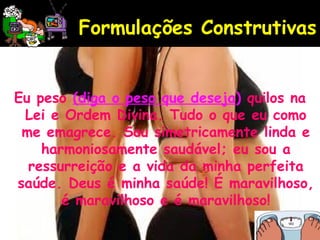 Eu peso (diga o peso que deseja) quilos na
Lei e Ordem Divina. Tudo o que eu como
me emagrece. Sou simetricamente linda e
harmoniosamente saudável; eu sou a
ressurreição e a vida da minha perfeita
saúde. Deus é minha saúde! É maravilhoso,
é maravilhoso e é maravilhoso!
Formulações Construtivas
 