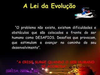 A Lei da Evolução
“O problema não existe, existem dificuldades e
obstáculos que são colocados a frente do ser
humano como DESAFIOS. Desafios que provocam,
que estimulam a avançar no caminho do seu
desenvolvimento”.
“A CRISE SURGE QUANDO O SER HUMANO
SE ACOMODA”
(GRISA, 2009, p. 82)
 