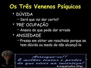 Os Três Venenos Psíquicos
• DÚVIDA
– Será que vai dar certo?
• ‘PRE’ OCUPAÇÃO
– Anseio do que pode dar errado
• ANSIEDADE
– Pressa em obter um resultado porque se
tem dúvida ou medo de não alcançá-lo
 