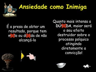 Ansiedade como Inimiga
É a presa de obter um
resultado, porque tem
medo ou dúvida de não
alcançá-lo
Quanto mais intensa a
DÚVIDA, maior será
o seu efeito
destruidor sobre o
processo psíquico
atingindo
diretamente a
convicção!
 