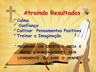 Atraindo Resultados
“ PROGRAME UM OBJETIVO, CREIA E
DEIXE O SUBCONSCIENTE AGIR
LIVREMENTE , ELE SABE O TEMPO
CERTO”
Calma
 Confiança
Cultivar Pensamentos Positivos
Treinar a Imaginação
 