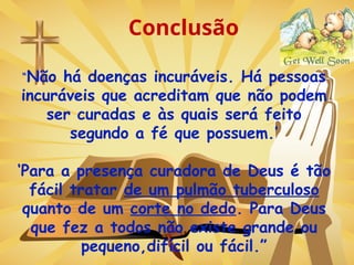 Conclusão
“Não há doenças incuráveis. Há pessoas
incuráveis que acreditam que não podem
ser curadas e às quais será feito
segundo a fé que possuem.’
‘Para a presença curadora de Deus é tão
fácil tratar de um pulmão tuberculoso
quanto de um corte no dedo. Para Deus
que fez a todos não existe grande ou
pequeno,difícil ou fácil.”
 