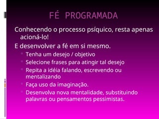 FÉ PROGRAMADA
Conhecendo o processo psíquico, resta apenas
acioná-lo!
E desenvolver a fé em si mesmo.
 Tenha um desejo / objetivo
 Selecione frases para atingir tal desejo
 Repita a idéia falando, escrevendo ou
mentalizando
 Faça uso da imaginação.
 Desenvolva nova mentalidade, substituindo
palavras ou pensamentos pessimistas.
 