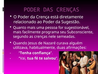 PODER DAS CRENÇAS
 O Poder da Crença está diretamente
relacionado ao Poder da Sugestão.
 Quando Jesus de Nazaré curava alguém
utilizava, habitualmente, duas afirmações:
- “Tenha confiança”.
- “Vai, tua fé te salvou”.
 Quanto mais uma pessoa for sugestionável,
mais facilmente programa seu Subconsciente,
segundo as crenças nele semeadas.
 