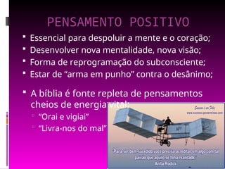 PENSAMENTO POSITIVO
 Essencial para despoluir a mente e o coração;
 Desenvolver nova mentalidade, nova visão;
 Forma de reprogramação do subconsciente;
 Estar de “arma em punho” contra o desânimo;
 A bíblia é fonte repleta de pensamentos
cheios de energia vital:
 “Orai e vigiai”
 “Livra-nos do mal”
 