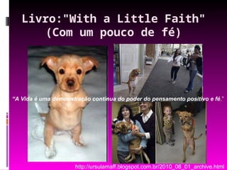Livro:"With a Little Faith"
(Com um pouco de fé)
“A Vida é uma demonstração contínua do poder do pensamento positivo e fé.”
http://ursulamaff.blogspot.com.br/2010_08_01_archive.html
 