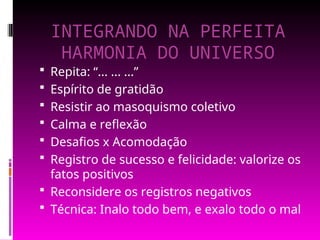 INTEGRANDO NA PERFEITA
HARMONIA DO UNIVERSO
 Repita: “... ... ...”
 Espírito de gratidão
 Resistir ao masoquismo coletivo
 Calma e reflexão
 Desafios x Acomodação
 Registro de sucesso e felicidade: valorize os
fatos positivos
 Reconsidere os registros negativos
 Técnica: Inalo todo bem, e exalo todo o mal
 