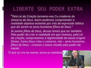 LIBERTE SEU PODER EXTRA
“Pela Lei da Criação tornamo-nos Co-criadores do
Universo de Deus. Assim podemos compreender a
realidade objetiva existente por trás da expressão bíblica
que diz serem os seres humanos filhos de Deus.”
Se somos filhos de Deus, deuses temos que ser também.
Pelo poder de criar a realidade em que vivemos, pela Lei
da criação, comprovamos a legitimidade da nossa origem
Divina. Como Deus criou o universo, nós – seres humanos,
filhos de Deus – criamos o nosso mundo pelo poder da
mente:
“O que se cria na mente, torna-se realidade” .
 