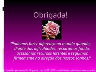 Obrigada!
“Podemos fazer diferença no mundo quando,
diante das dificuldades, respiramos fundo,
acessamos recursos latentes e seguimos
firmemente na direção dos nossos sonhos.”
http://positivopensamento.blogspot.com.br/2012/11/uma-historia-real-de-superacao-e.htm
 