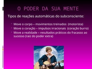 O PODER DA SUA MENTE
Tipos de reações automáticas do subconsciente:
 Move o corpo – movimentos treinados (motorista)
 Move o coração – impulsos irracionais (coração burro)
 Move a realidade – resultados práticos do fracasso ao
sucesso (raiz do poder extra)
 