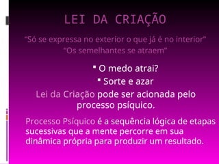 LEI DA CRIAÇÃO
Processo Psíquico é a sequência lógica de etapas
sucessivas que a mente percorre em sua
dinâmica própria para produzir um resultado.
“Só se expressa no exterior o que já é no interior”
“Os semelhantes se atraem”
 O medo atrai?
 Sorte e azar
Lei da Criação pode ser acionada pelo
processo psíquico.
 