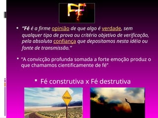  “Fé é a firme opinião de que algo é verdade, sem
qualquer tipo de prova ou critério objetivo de verificação,
pela absoluta confiança que depositamos nesta idéia ou
fonte de transmissão.”
 Fé construtiva x Fé destrutiva
 “A convicção profunda somada a forte emoção produz o
que chamamos cientificamente de fé”
 