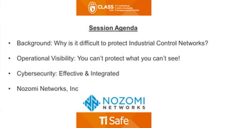 Session Agenda
• Background: Why is it difficult to protect Industrial Control Networks?
• Operational Visibility: You can’t protect what you can’t see!
• Cybersecurity: Effective & Integrated
• Nozomi Networks, Inc
 