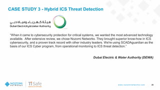 w w w .nozom inetw ork s.com
CASE STUDY 3 - Hybrid ICS Threat Detection
29
“When it came to cybersecurity protection for critical systems, we wanted the most advanced technology
available. After extensive review, we chose Nozomi Networks. They brought superior know-how in ICS
cybersecurity, and a proven track record with other industry leaders. We're using SCADAguardian as the
basis of our ICS Cyber program, from operational monitoring to ICS threat detection.”
Dubai Electric & Water Authority (DEWA)
 