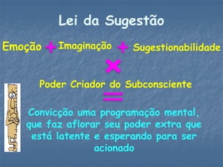 Lei da Sugestão
Emoção Imaginação Sugestionabilidade
Poder Criador do Subconsciente
Convicção uma programação mental,
que faz aflorar seu poder extra que
está latente e esperando para ser
acionado
 