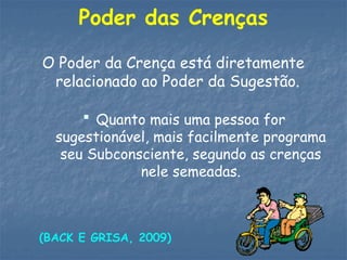 Poder das Crenças
O Poder da Crença está diretamente
relacionado ao Poder da Sugestão.
 Quanto mais uma pessoa for
sugestionável, mais facilmente programa
seu Subconsciente, segundo as crenças
nele semeadas.
(BACK E GRISA, 2009)
 