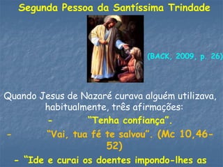 Segunda Pessoa da Santíssima Trindade
Quando Jesus de Nazaré curava alguém utilizava,
habitualmente, três afirmações:
- “Tenha confiança”.
- “Vai, tua fé te salvou”. (Mc 10,46-
52)
- “Ide e curai os doentes impondo-lhes as
(BACK, 2009, p. 26)
 