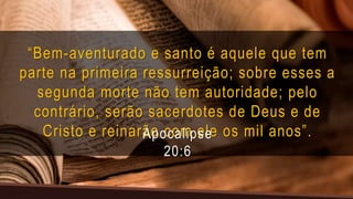 “Bem-aventurado e santo é aquele que tem
parte na primeira ressurreição; sobre esses a
segunda morte não tem autoridade; pelo
contrário, serão sacerdotes de Deus e de
Cristo e reinarão com ele os mil anos”.
Apocalipse
20:6
 
