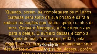 “Quando, porém, se completarem os mil anos,
Satanás será solto da sua prisão e sairá a
seduzir as nações que há nos quatro cantos da
terra, Gogue e Magogue, a fim de reuni-las
para a peleja. O número dessas é como a
areia do mar. Marcharam, então, pela
superfície da terra e sitiaram o acampamento
dos santos e a cidade querida; desceu, porém,
Apocalipse
20:7-9
 