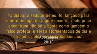 “O diabo, o sedutor deles, foi lançado para
dentro do lago de fogo e enxofre, onde já se
encontram não só a besta como também o
falso profeta; e serão atormentados de dia e
de noite, pelos séculos dos séculos”.
Apocalipse
20:10
 
