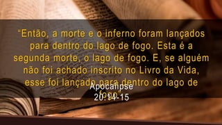 “Então, a morte e o inferno foram lançados
para dentro do lago de fogo. Esta é a
segunda morte, o lago de fogo. E, se alguém
não foi achado inscrito no Livro da Vida,
esse foi lançado para dentro do lago de
fogo”.
Apocalipse
20:14-15
 