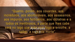 “Quanto, porém, aos covardes, aos
incrédulos, aos abomináveis, aos assassinos,
aos impuros, aos feiticeiros, aos idólatras e a
todos os mentirosos, a parte que lhes cabe
será no lago que arde com fogo e enxofre, a
saber, a segunda morte”.
Apocalipse
21:8
 