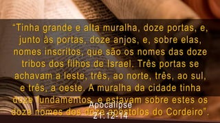 “Tinha grande e alta muralha, doze portas, e,
junto às portas, doze anjos, e, sobre elas,
nomes inscritos, que são os nomes das doze
tribos dos filhos de Israel. Três portas se
achavam a leste, três, ao norte, três, ao sul,
e três, a oeste. A muralha da cidade tinha
doze fundamentos, e estavam sobre estes os
doze nomes dos doze apóstolos do Cordeiro”.
Apocalipse
21:12-14
 