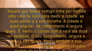“Aquele que falava comigo tinha por medida
uma vara de ouro para medir a cidade, as
suas portas e a sua muralha. A cidade é
quadrangular, de comprimento e largura
iguais. E mediu a cidade com a vara até doze
mil estádios. O seu comprimento, largura e
altura são iguais. Mediu também a sua
muralha, cento e quarenta e quatro côvados,
Apocalipse
21:15-17
 