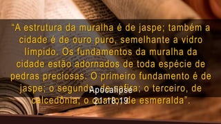 “A estrutura da muralha é de jaspe; também a
cidade é de ouro puro, semelhante a vidro
límpido. Os fundamentos da muralha da
cidade estão adornados de toda espécie de
pedras preciosas. O primeiro fundamento é de
jaspe; o segundo, de safira; o terceiro, de
calcedônia; o quarto, de esmeralda”.
Apocalipse
21:18,19
 