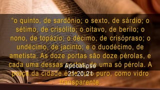“o quinto, de sardônio; o sexto, de sárdio; o
sétimo, de crisólito; o oitavo, de berilo; o
nono, de topázio; o décimo, de crisópraso; o
undécimo, de jacinto; e o duodécimo, de
ametista. As doze portas são doze pérolas, e
cada uma dessas portas, de uma só pérola. A
praça da cidade é de ouro puro, como vidro
transparente.
Apocalipse
21:20,21
 