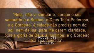 “Nela, não vi santuário, porque o seu
santuário é o Senhor, o Deus Todo-Poderoso,
e o Cordeiro. A cidade não precisa nem do
sol, nem da lua, para lhe darem claridade,
pois a glória de Deus a iluminou, e o Cordeiro
é a sua lâmpada”.
Apocalipse
21:22,23
 