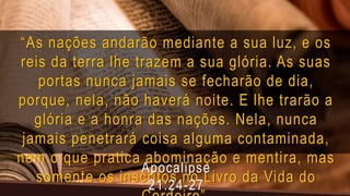 “As nações andarão mediante a sua luz, e os
reis da terra lhe trazem a sua glória. As suas
portas nunca jamais se fecharão de dia,
porque, nela, não haverá noite. E lhe trarão a
glória e a honra das nações. Nela, nunca
jamais penetrará coisa alguma contaminada,
nem o que pratica abominação e mentira, mas
somente os inscritos no Livro da Vida do
Apocalipse
21:24-27
 