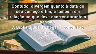 Contudo, divergem quanto à data do
seu começo e fim, e também em
relação ao que deve ocorrer durante o
período.
A Bíblia ajuda a chegar à conclusão
correta.
 