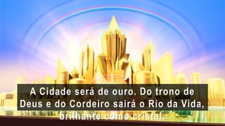 A Cidade será de ouro. Do trono de
Deus e do Cordeiro sairá o Rio da Vida,
brilhante como cristal.
 