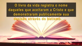 O livro da vida registra o nome
daqueles que aceitaram a Cristo e que
demonstraram publicamente sua
decisão através do batismo.
 