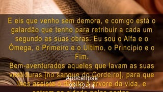 E eis que venho sem demora, e comigo está o
galardão que tenho para retribuir a cada um
segundo as suas obras. Eu sou o Alfa e o
Ômega, o Primeiro e o Último, o Princípio e o
Fim.
Bem-aventurados aqueles que lavam as suas
vestiduras [no sangue do Cordeiro], para que
lhes assista o direito à árvore da vida, e
Apocalipse
22:12-14
 